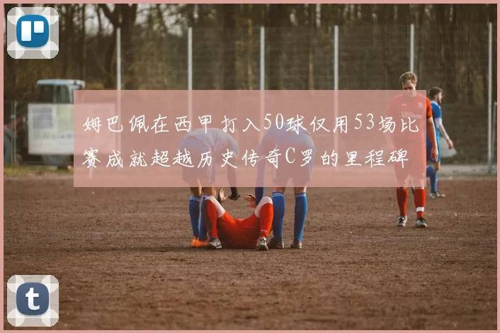 姆巴佩在西甲打入50球仅用53场比赛成就超越历史传奇C罗的里程碑