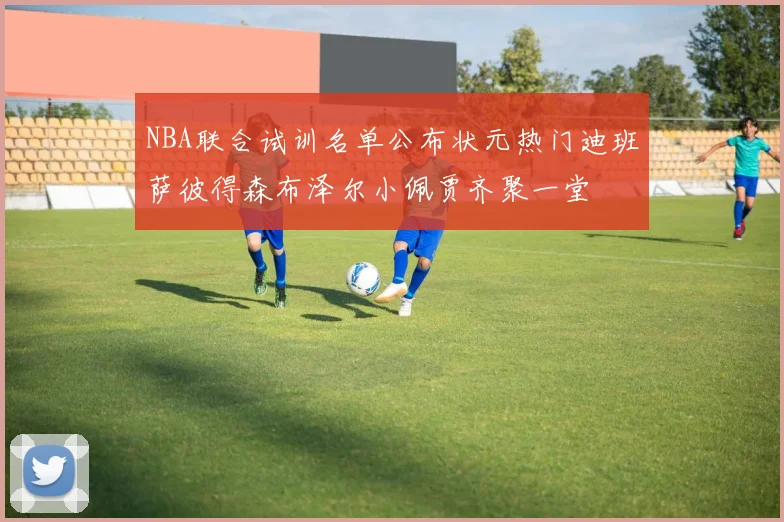 NBA联合试训名单公布状元热门迪班萨彼得森布泽尔小佩贾齐聚一堂