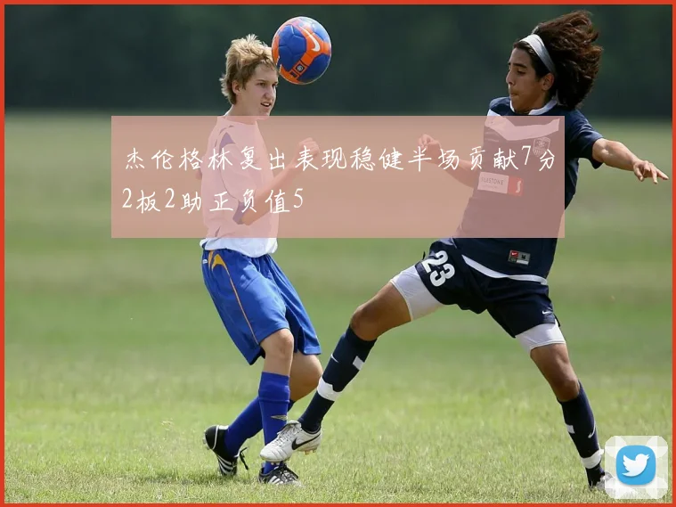 杰伦格林复出表现稳健半场贡献7分2板2助正负值5