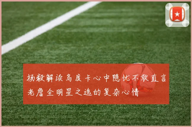 杨毅解读乌度卡心中隐忧不敢直言老詹全明星之选的复杂心情