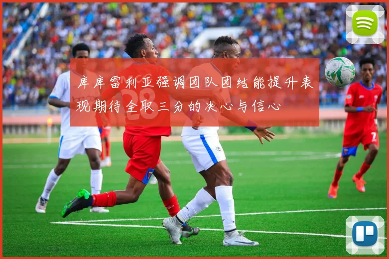 库库雷利亚强调团队团结能提升表现期待全取三分的决心与信心
