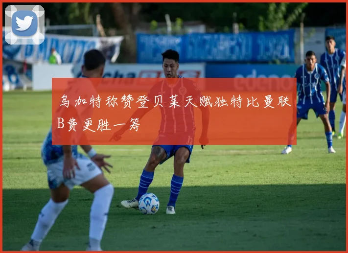 乌加特称赞登贝莱天赋独特比曼联B费更胜一筹