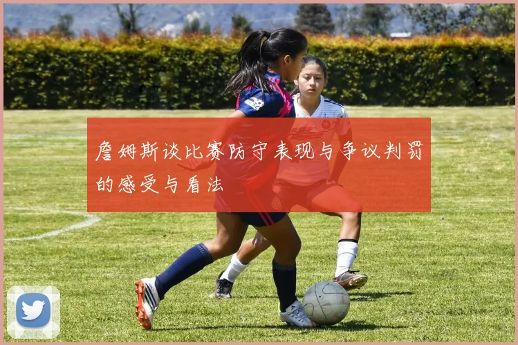 詹姆斯谈比赛防守表现与争议判罚的感受与看法
