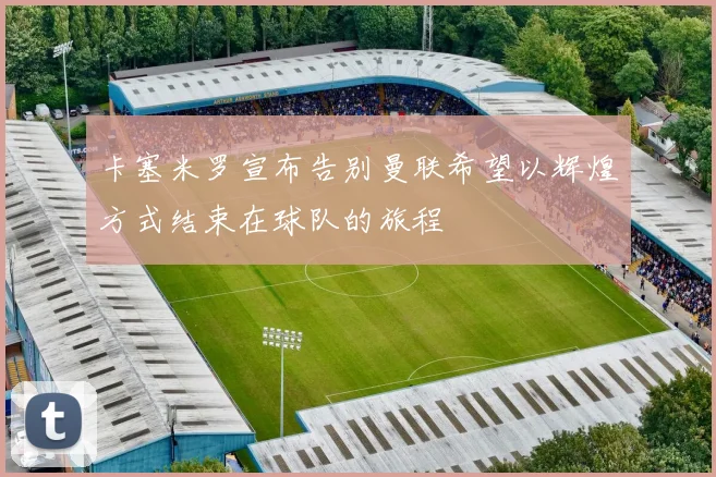 卡塞米罗宣布告别曼联希望以辉煌方式结束在球队的旅程