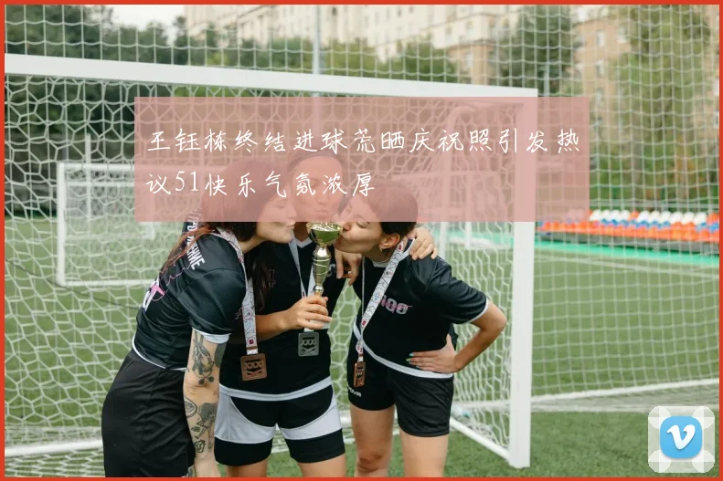 王钰栋终结进球荒晒庆祝照引发热议51快乐气氛浓厚
