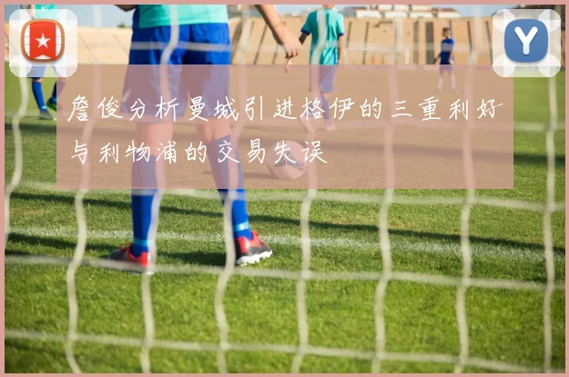 詹俊分析曼城引进格伊的三重利好与利物浦的交易失误