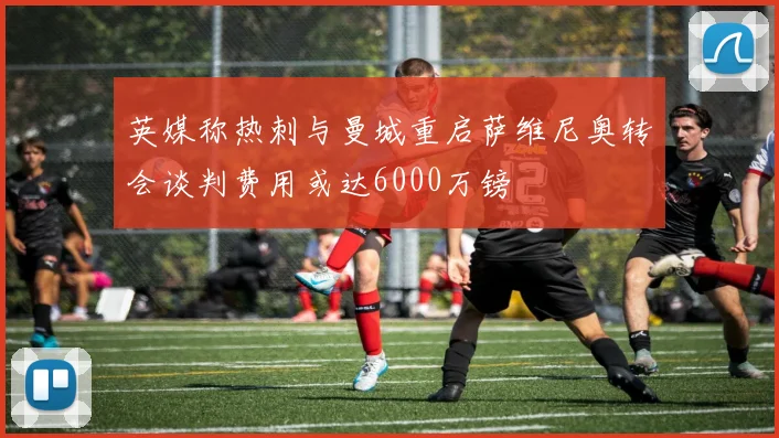 英媒称热刺与曼城重启萨维尼奥转会谈判费用或达6000万镑