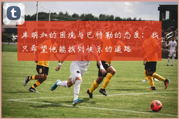 库明加的困境与巴特勒的态度：我只希望他能找到快乐的道路